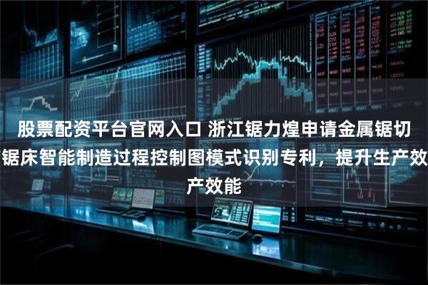 股票配资平台官网入口 浙江锯力煌申请金属锯切带锯床智能制造过程控制图模式识别专利，提升生产效能