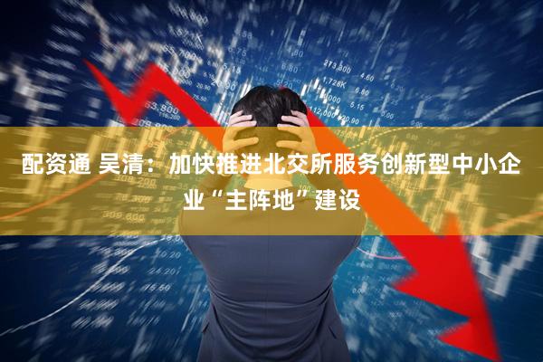 配资通 吴清：加快推进北交所服务创新型中小企业“主阵地”建设