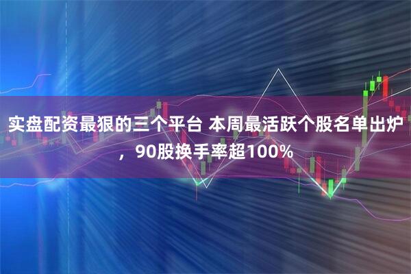 实盘配资最狠的三个平台 本周最活跃个股名单出炉，90股换手率超100%