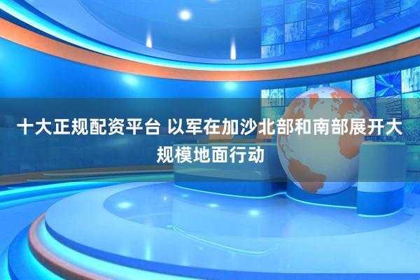 十大正规配资平台 以军在加沙北部和南部展开大规模地面行动