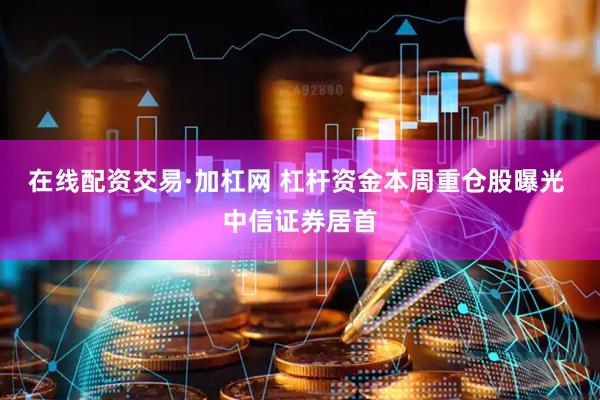 在线配资交易·加杠网 杠杆资金本周重仓股曝光 中信证券居首