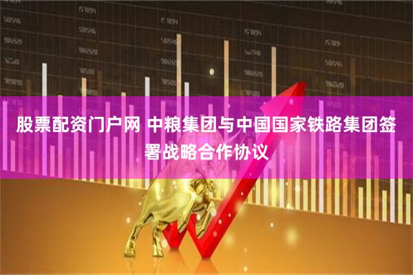 股票配资门户网 中粮集团与中国国家铁路集团签署战略合作协议