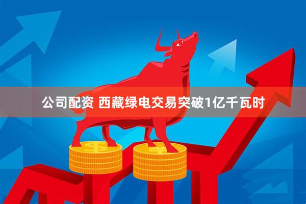公司配资 西藏绿电交易突破1亿千瓦时