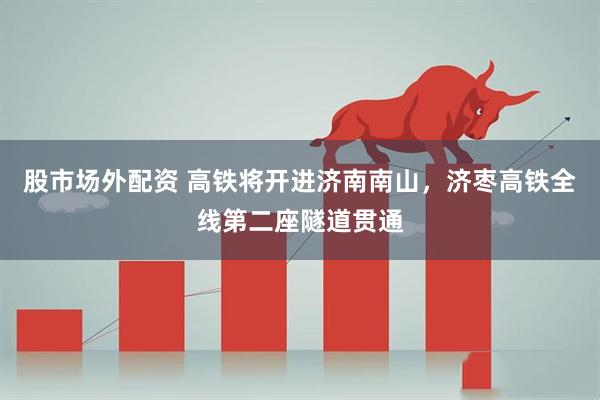 股市场外配资 高铁将开进济南南山，济枣高铁全线第二座隧道贯通