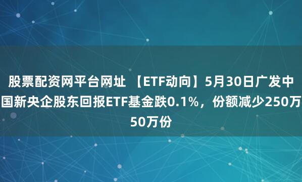 股票配资网平台网址 【ETF动向】5月30日广发中证国新央企股东回报ETF基金跌0.1%，份额减少250万份