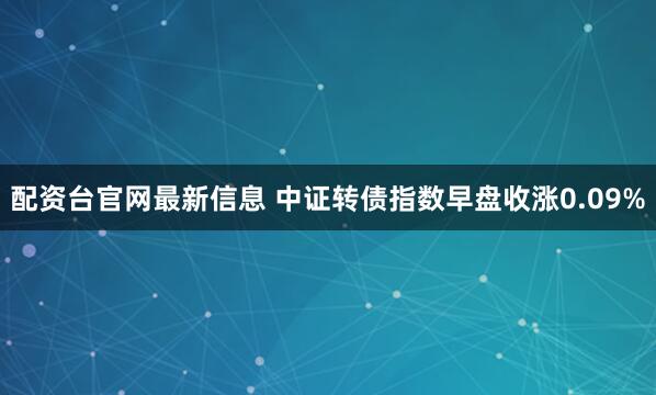 配资台官网最新信息 中证转债指数早盘收涨0.09%