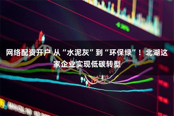 网络配资开户 从“水泥灰”到“环保绿”！北湖这家企业实现低碳转型