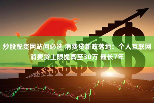 炒股配资网站问必选 消费贷新政落地：个人互联网消费贷上限提高至30万 最长7年