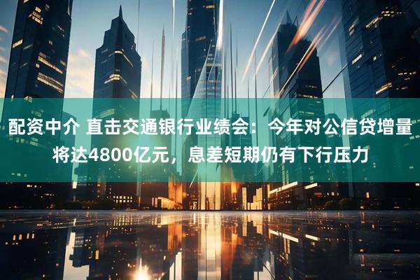 配资中介 直击交通银行业绩会：今年对公信贷增量将达4800亿元，息差短期仍有下行压力