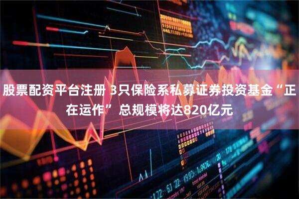 股票配资平台注册 3只保险系私募证券投资基金“正在运作” 总规模将达820亿元