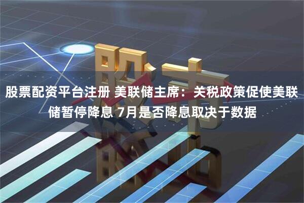 股票配资平台注册 美联储主席：关税政策促使美联储暂停降息 7月是否降息取决于数据