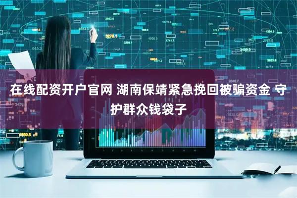 在线配资开户官网 湖南保靖紧急挽回被骗资金 守护群众钱袋子