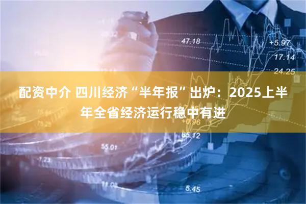 配资中介 四川经济“半年报”出炉：2025上半年全省经济运行稳中有进