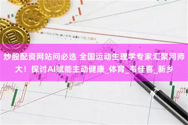 炒股配资网站问必选 全国运动生理学专家汇聚河师大！探讨AI赋能主动健康_体育_韦佳喜_新乡
