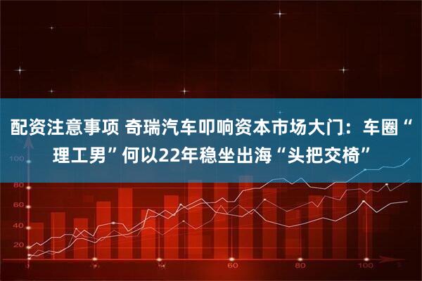配资注意事项 奇瑞汽车叩响资本市场大门：车圈“理工男”何以22年稳坐出海“头把交椅”