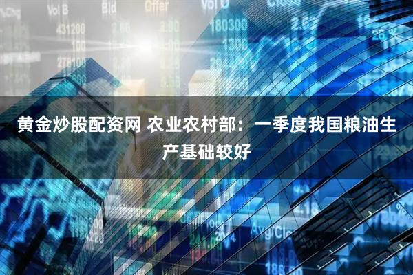 黄金炒股配资网 农业农村部：一季度我国粮油生产基础较好