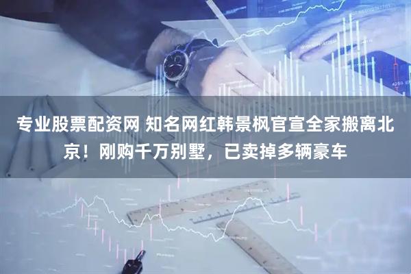 专业股票配资网 知名网红韩景枫官宣全家搬离北京！刚购千万别墅，已卖掉多辆豪车
