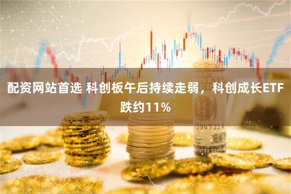 配资网站首选 科创板午后持续走弱，科创成长ETF跌约11%