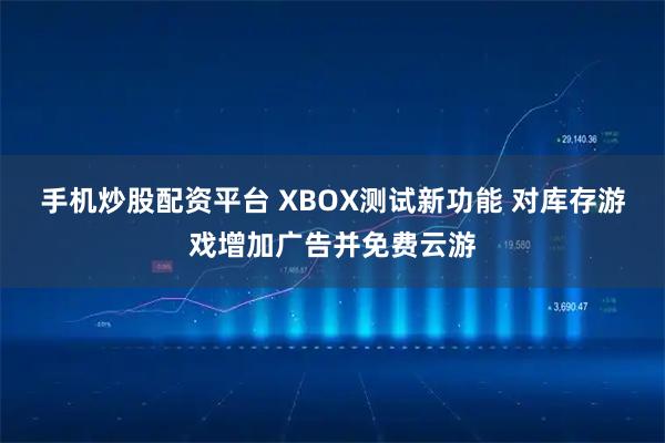手机炒股配资平台 XBOX测试新功能 对库存游戏增加广告并免费云游