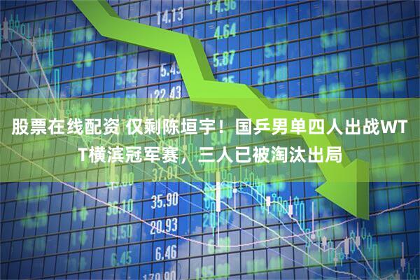 股票在线配资 仅剩陈垣宇！国乒男单四人出战WTT横滨冠军赛，三人已被淘汰出局